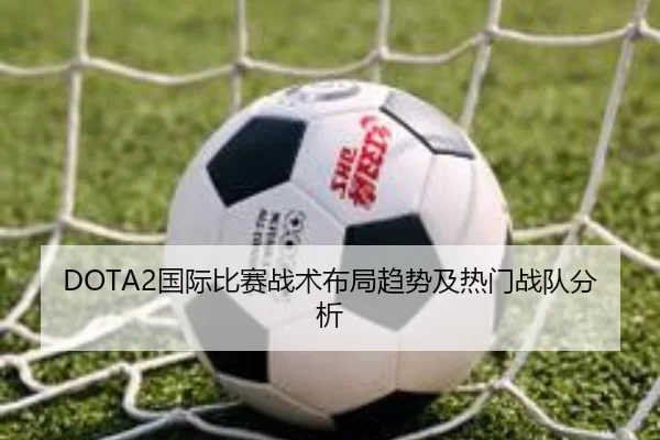DOTA2国际比赛战术布局趋势及热门战队分析