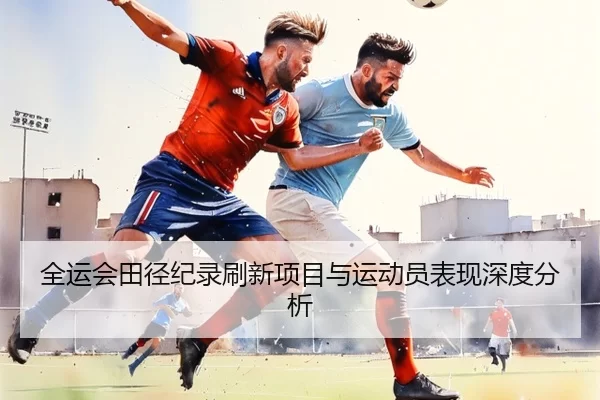 全运会田径纪录刷新项目与运动员表现深度分析