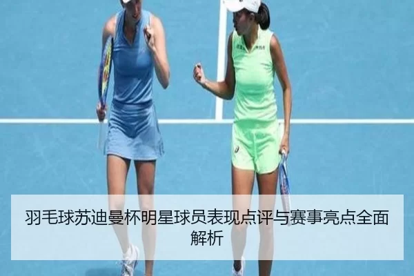 羽毛球苏迪曼杯明星球员表现点评与赛事亮点全面解析